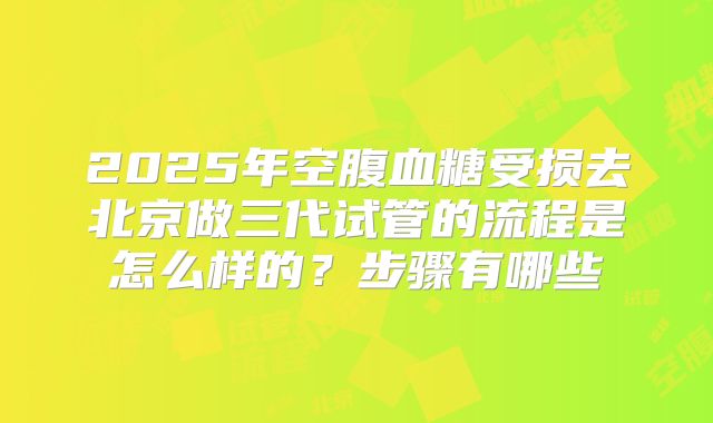 2025年空腹血糖受损去北京做三代试管的流程是怎么样的?步骤有哪些