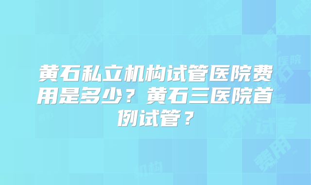 黄石私立机构试管医院费用是多少？黄石三医院首例试管？