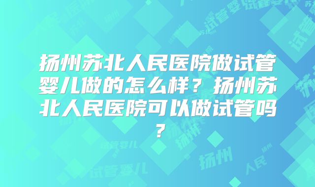 扬州苏北人民医院做试管婴儿做的怎么样?扬州苏北人民医院可以做试管吗?