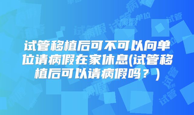 试管移植后可不可以向单位请病假在家休息(试管移植后可以请病假吗?)