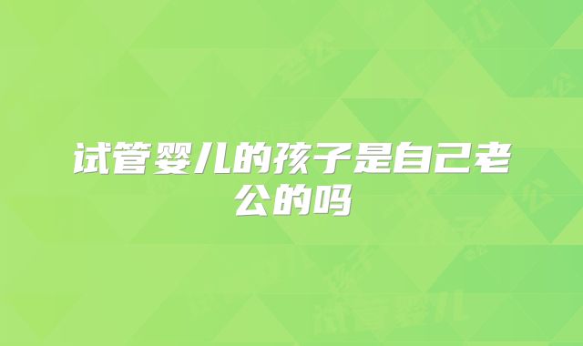 试管婴儿的孩子是自己老公的吗