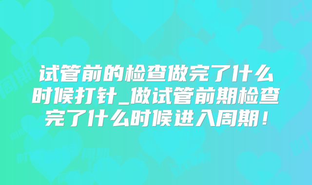 试管前的检查做完了什么时候打针_做试管前期检查完了什么时候进入周期!