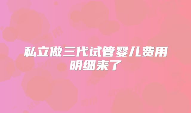 私立做三代试管婴儿费用明细来了