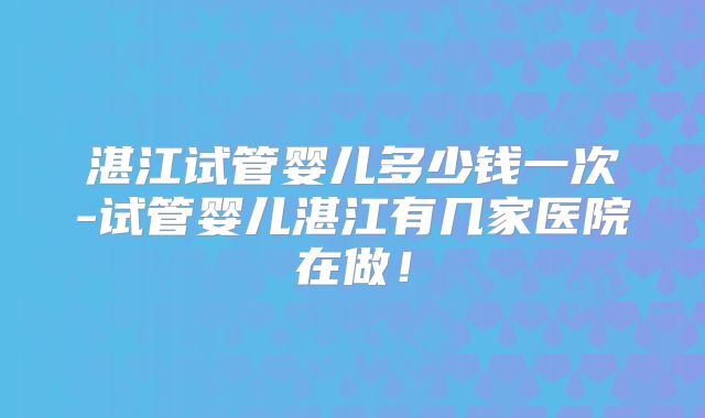 湛江试管婴儿多少钱一次-试管婴儿湛江有几家医院在做!