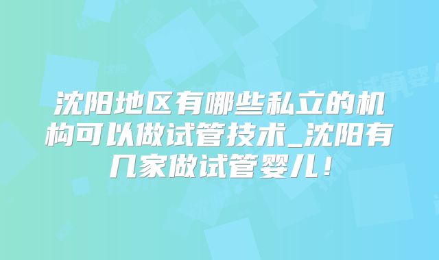 沈阳地区有哪些私立的机构可以做试管技术_沈阳有几家做试管婴儿！