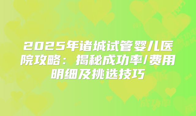 2025年诸城试管婴儿医院攻略：揭秘成功率/费用明细及挑选技巧