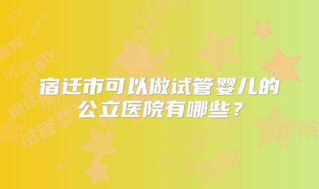 宿迁市可以做试管婴儿的公立医院有哪些?