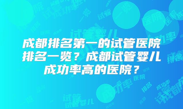 成都排名第一的试管医院排名一览？成都试管婴儿成功率高的医院？