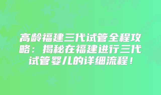高龄福建三代试管全程攻略：揭秘在福建进行三代试管婴儿的详细流程！