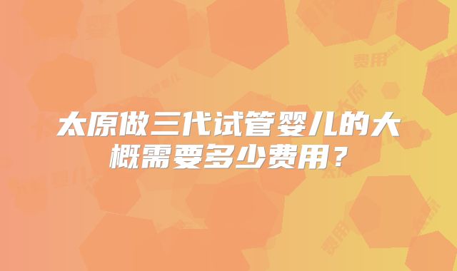 太原做三代试管婴儿的大概需要多少费用?
