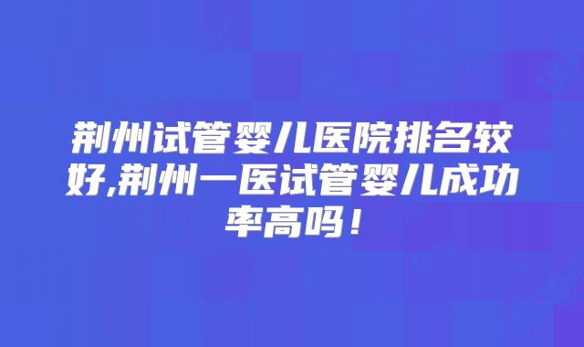 荆州试管婴儿医院排名较好,荆州一医试管婴儿成功率高吗！
