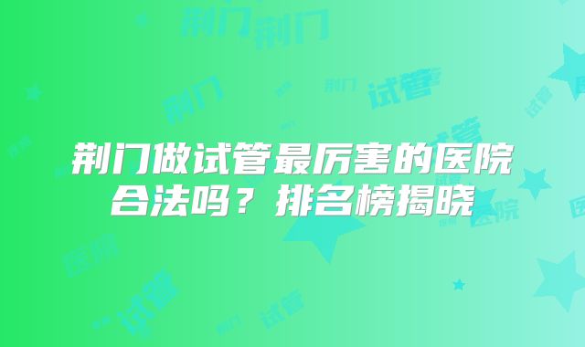 荆门做试管最厉害的医院合法吗?排名榜揭晓