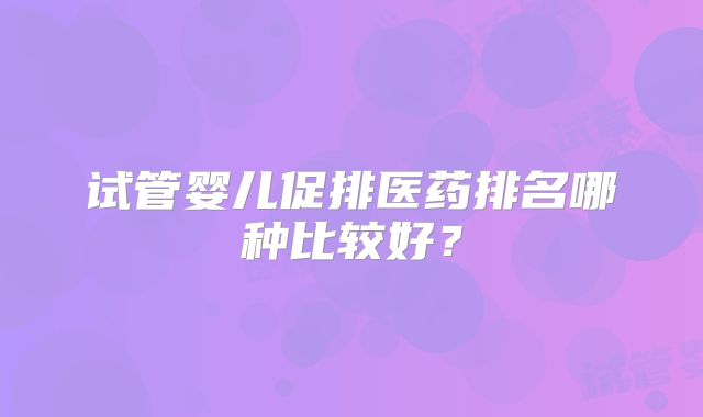 试管婴儿促排医药排名哪种比较好？