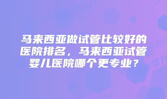 马来西亚做试管比较好的医院排名,马来西亚试管婴儿医院哪个更专业?