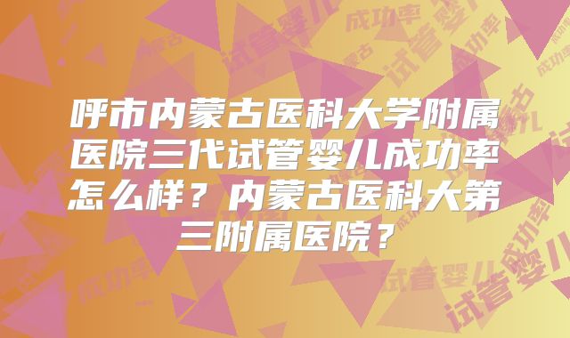 呼市内蒙古医科大学附属医院三代试管婴儿成功率怎么样？内蒙古医科大第三附属医院？