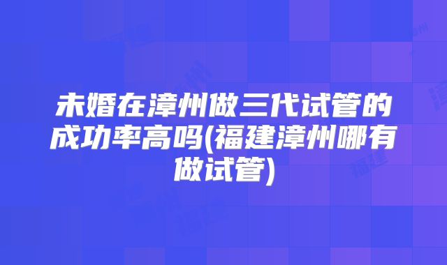 未婚在漳州做三代试管的成功率高吗(福建漳州哪有做试管)