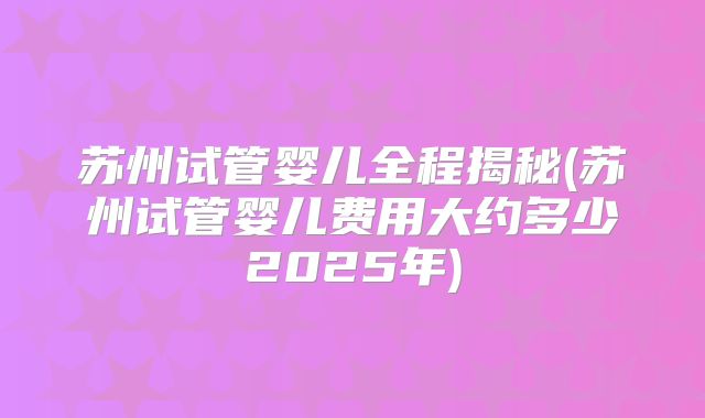 苏州试管婴儿全程揭秘(苏州试管婴儿费用大约多少2025年)