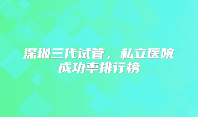 深圳三代试管,私立医院成功率排行榜
