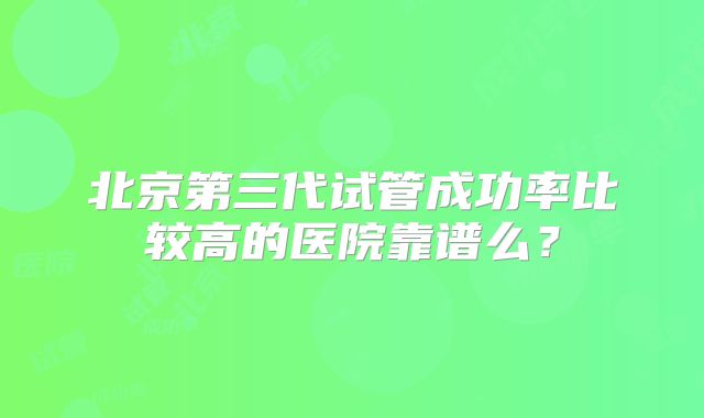北京第三代试管成功率比较高的医院靠谱么?
