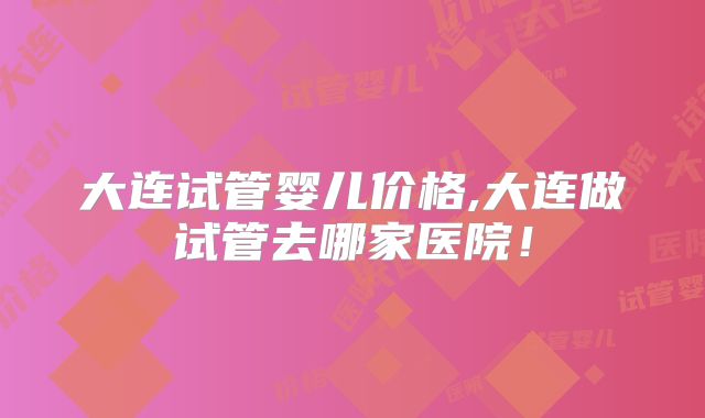 大连试管婴儿价格,大连做试管去哪家医院!