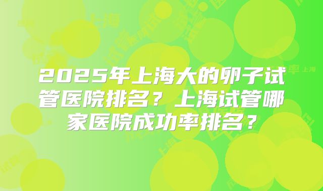 2025年上海大的卵子试管医院排名？上海试管哪家医院成功率排名？