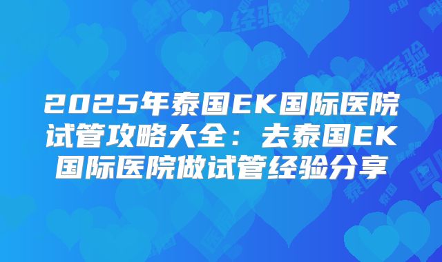 2025年泰国EK国际医院试管攻略大全：去泰国EK国际医院做试管经验分享