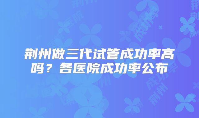荆州做三代试管成功率高吗？各医院成功率公布