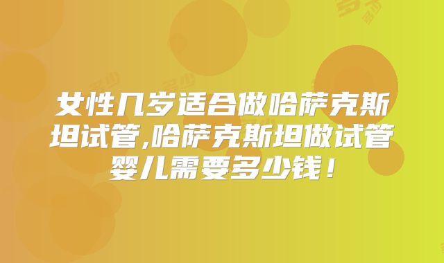 女性几岁适合做哈萨克斯坦试管,哈萨克斯坦做试管婴儿需要多少钱!