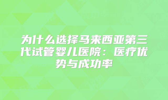 为什么选择马来西亚第三代试管婴儿医院：医疗优势与成功率