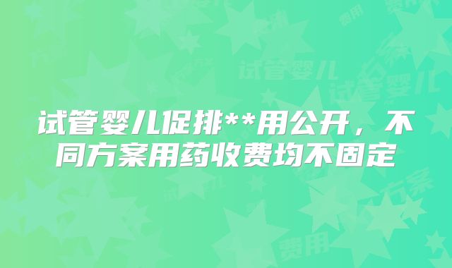 试管婴儿促排**用公开，不同方案用药收费均不固定