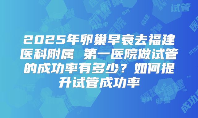 2025年卵巢早衰去福建医科附属 第一医院做试管的成功率有多少?如何提升试管成功率