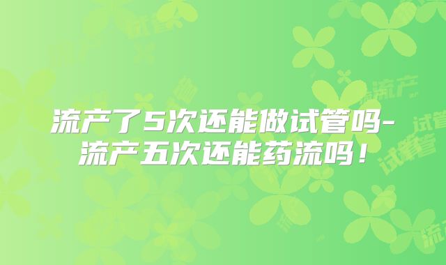 流产了5次还能做试管吗-流产五次还能药流吗!