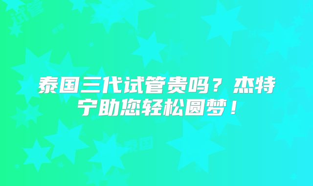 泰国三代试管贵吗？杰特宁助您轻松圆梦！