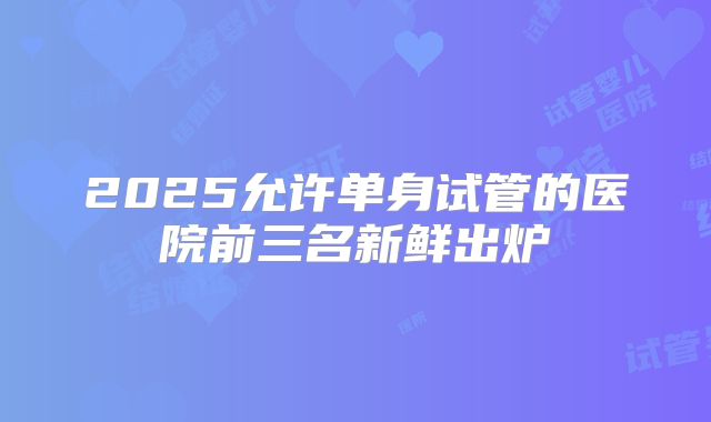2025允许单身试管的医院前三名新鲜出炉