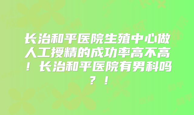 长治和平医院生殖中心做人工授精的成功率高不高！长治和平医院有男科吗？！