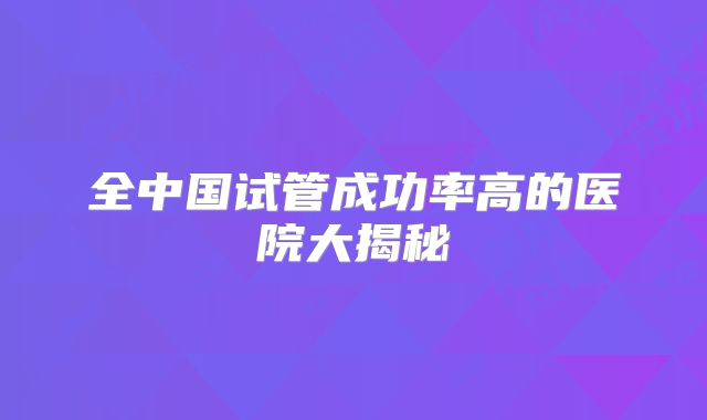 全中国试管成功率高的医院大揭秘