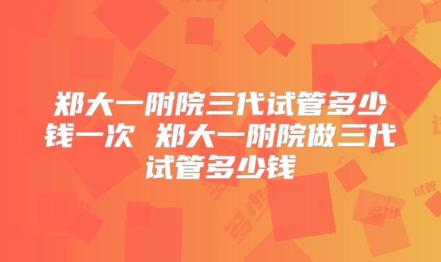郑大一附院三代试管多少钱一次 郑大一附院做三代试管多少钱