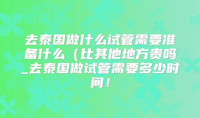 去泰国做什么试管需要准备什么(比其他地方贵吗_去泰国做试管需要多少时间!