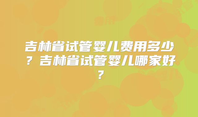 吉林省试管婴儿费用多少?吉林省试管婴儿哪家好?