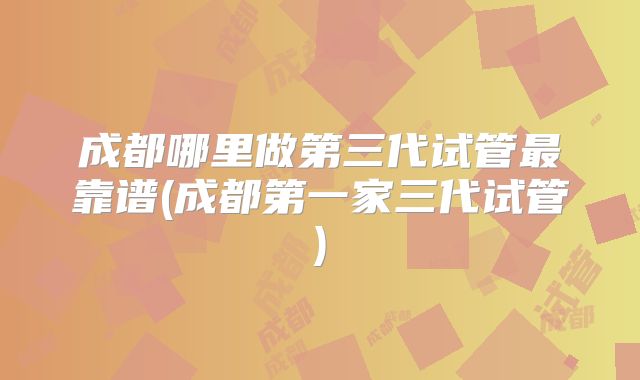 成都哪里做第三代试管最靠谱(成都第一家三代试管)