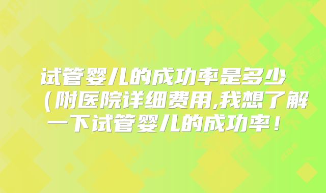 试管婴儿的成功率是多少(附医院详细费用,我想了解一下试管婴儿的成功率!