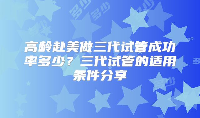 高龄赴美做三代试管成功率多少？三代试管的适用条件分享