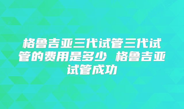 格鲁吉亚三代试管三代试管的费用是多少 格鲁吉亚试管成功