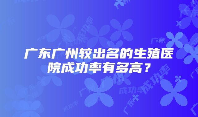 广东广州较出名的生殖医院成功率有多高?