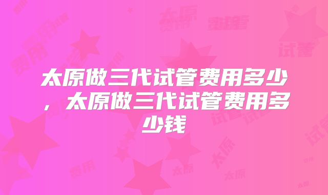 太原做三代试管费用多少,太原做三代试管费用多少钱