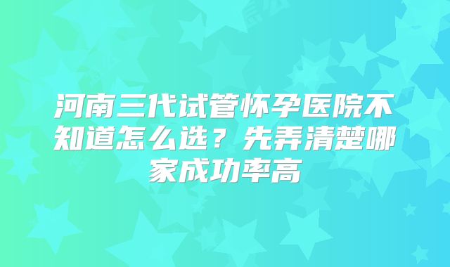 河南三代试管怀孕医院不知道怎么选？先弄清楚哪家成功率高