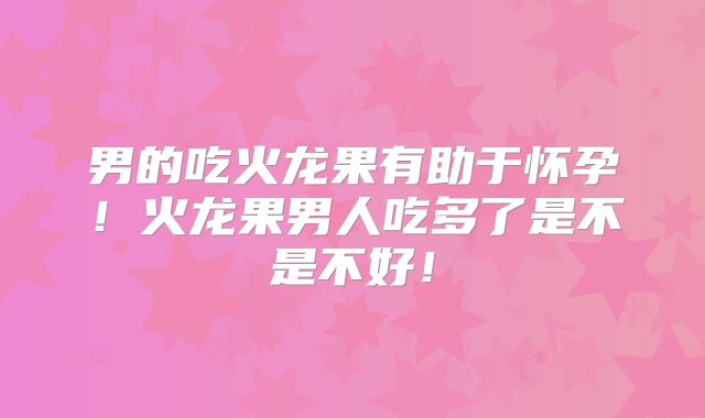 男的吃火龙果有助于怀孕！火龙果男人吃多了是不是不好！