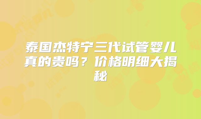 泰国杰特宁三代试管婴儿真的贵吗？价格明细大揭秘