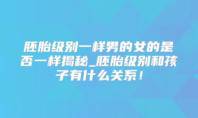 胚胎级别一样男的女的是否一样揭秘_胚胎级别和孩子有什么关系!