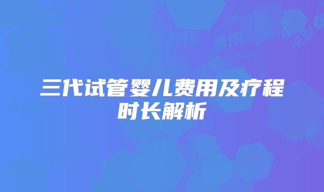 三代试管婴儿费用及疗程时长解析